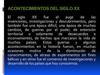 ACONTECIMIENTOS DEL SIGLO XX
El     siglo     XX    fue     el    auge     de    las
invenciones, investigaciones y descubrimientos, pero
también fue una época difícil, una época de muchos
cambios, de guerras por el poder, de extensión
territorial o solamente de desacuerdos e
inconvenientes, de hechos que marcaron la vida de
muchos       países.   Estas    guerras   y    algunos
acontecimientos en la historia fueron, en muchas
ocasiones      motivo     de    la   disminución    de
conocimientos, de atraso de experimentos sin fines
bélicos y en otros fue el comienzo de investigaciones y
desarrollo de los países que hoy conocemos.
 