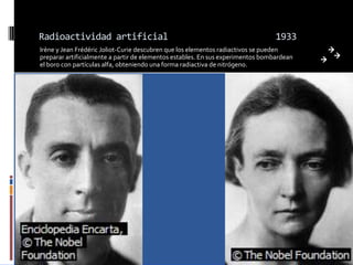 Radioactividad artificial                                                        1933
Irène y Jean Frédéric Joliot-Curie descubren que los elementos radiactivos se pueden
preparar artificialmente a partir de elementos estables. En sus experimentos bombardean
el boro con partículas alfa, obteniendo una forma radiactiva de nitrógeno.
 