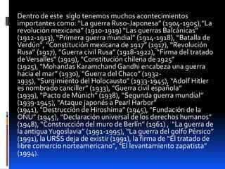 Dentro de este siglo tenemos muchos acontecimientos
importantes como: “La guerra Ruso-Japonesa” (1904-1905),”La
revolución mexicana” (1910-1919) “Las guerras Balcánicas”
(1912-1913), “Primera guerra mundial” (1914-1918), “Batalla de
Verdún”, “Constitución mexicana de 1917” (1917), “Revolución
Rusa” (1917), ”Guerra civil Rusa” (1918-1922), “Firma del tratado
de Versalles” (1919), “Constitución chilena de 1925”
(1925), “Mohandas Karamchand Gandhi encabeza una guerra
hacia el mar” (1930), “Guerra del Chaco” (1932-
1935), “Surgimiento del Holocausto” (1933-1945), “Adolf Hitler
es nombrado canciller” (1933), “Guerra civil española”
(1939), “Pacto de Múnich” (1938), “Segunda guerra mundial”
(1939-1945), “Ataque japonés a Pearl Harbor”
(1941), “Destrucción de Hiroshima” (1945), “Fundación de la
ONU” (1945), “Declaración universal de los derechos humanos”
(1948), “Construcción del muro de Berlín” (1961) , “La guerra de
la antigua Yugoslavia” (1991-1995), “La guerra del golfo Pérsico”
(1991), la URSS deja de existir (1991), la firma de “El tratado de
libre comercio norteamericano”, “El levantamiento zapatista”
(1994).
 