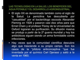 LAS TECNOLOGÍAS EN LA SALUD, LOS BENEFICIOS DEL
AGUA POTABLE Y EL DESARROLLO AGROINDUSTRIAL
 El siglo XX es denominado también como el siglo de
  la Salud. La penicilina fue descubierta por
  “casualidad” por el bacteriólogo escocés Alexander
  Fleming en 1928 y pasaron casi diez años para que
  Ernst Chain y el profesor Florey de la Universidad de
  Oxford lograran su purificación. Su difusión masiva
  se produjo a partir de la 2ª guerra mundial y hoy los
  antibióticos siguen siendo un arma formidable contra
  infecciones.
 Hay veces que la comunidad científica descubre
  algo que trasciende a su propio campo. Son los
  casos de la “píldora anticonceptiva “que fue
  inventada por el químico Carl Djerassi y salió a la
  venta en 1960.
 