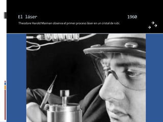 El láser                                                                        1960
Theodore Harold Maiman observa el primer proceso láser en un cristal de rubí.
 