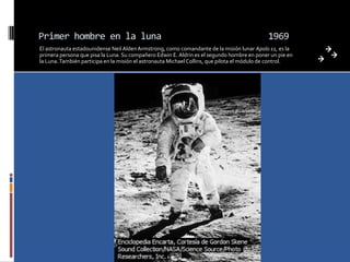 Primer hombre en la luna                                                                     1969
El astronauta estadounidense Neil Alden Armstrong, como comandante de la misión lunar Apolo 11, es la
primera persona que pisa la Luna. Su compañero Edwin E. Aldrin es el segundo hombre en poner un pie en
la Luna. También participa en la misión el astronauta Michael Collins, que pilota el módulo de control.
 