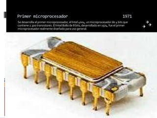 Primer microprocesador                                                              1971
Se desarrolla el primer microprocesador, el Intel 4004, un microprocesador de 4 bits que
contiene 2.300 transistores. El Intel 8080 de 8 bits, desarrollado en 1974, fue el primer
microprocesador realmente diseñado para uso general.
 
