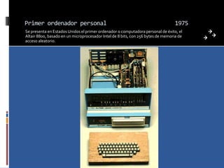 Primer ordenador personal                                                         1975
Se presenta en Estados Unidos el primer ordenador o computadora personal de éxito, el
Altair 8800, basado en un microprocesador Intel de 8 bits, con 256 bytes de memoria de
acceso aleatorio.
 