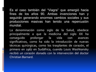 Es el caso también del “Viagra” que emergió hacia
fines de los años 90. Ambas invenciones han y
seguirán generando enormes cambios sociales y sus
producciones masivas han tenido una repercusión
mundial.
La denominación como siglo de la Salud, obedece
principalmente a que la medicina del siglo XX ha
conseguido       prolongar  la    vida    con    avances
significativos, como ha sido la introducción de nuevas
técnicas quirúrgicas, como los trasplantes de corazón, el
primero en 1967 en Sudáfrica, cuando Louis Washkansky
recibió un corazón donado con la intervención del doctor
Christian Barnard.
 