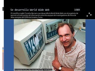 Se desarrolla World Wide Web                                                       1989
El científico inglés Timothy Berners-Lee desarrolla la World Wide Web con el propósito de
permitir el intercambio de información entre los equipos de investigadores de física de
altas energías del CERN de Ginebra, Suiza.
 