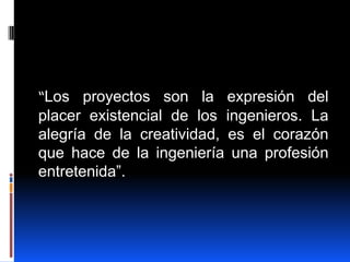 “Los proyectos son la expresión del
placer existencial de los ingenieros. La
alegría de la creatividad, es el corazón
que hace de la ingeniería una profesión
entretenida”.
 