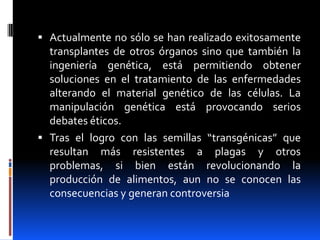  Actualmente no sólo se han realizado exitosamente
  transplantes de otros órganos sino que también la
  ingeniería genética, está permitiendo obtener
  soluciones en el tratamiento de las enfermedades
  alterando el material genético de las células. La
  manipulación genética está provocando serios
  debates éticos.
 Tras el logro con las semillas “transgénicas” que
  resultan más resistentes a plagas y otros
  problemas, si bien están revolucionando la
  producción de alimentos, aun no se conocen las
  consecuencias y generan controversia
 