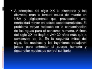  A principios del siglo XX la disentería y las
  diarreas, eran la tercera causa de muerte en
  USA y lógicamente que provocaban una
  mortalidad mayor en países subdesarrollados. El
  problema mayor radicaba en la contaminación
  de las aguas para el consumo humano. A fines
  del siglo XX se llegó a vivir 30 años más que a
  comienzos de él. En la segunda mitad del
  siglo, los médicos y los ingenieros trabajaron
  juntos para entender el cuerpo humano y
  desarrollar medios de control sanitario.
 