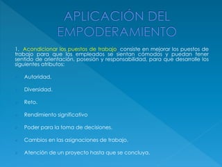 1. Acondicionar los puestos de trabajo: consiste en mejorar los puestos de
trabajo para que los empleados se sientan cómodos y puedan tener
sentido de orientación, posesión y responsabilidad, para que desarrolle los
siguientes atributos:
 Autoridad.
 Diversidad.
 Reto.
 Rendimiento significativo
 Poder para la toma de decisiones.
 Cambios en las asignaciones de trabajo.
 Atención de un proyecto hasta que se concluya.
 