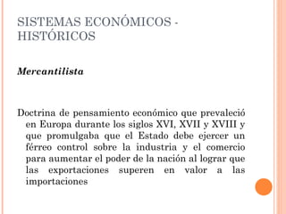 Mercantilista Doctrina de pensamiento económico que prevaleció en Europa durante los siglos XVI, XVII y XVIII y que promulgaba que el Estado debe ejercer un férreo control sobre la industria y el comercio para aumentar el poder de la nación al lograr que las exportaciones superen en valor a las importaciones SISTEMAS ECONÓMICOS - HISTÓRICOS 
