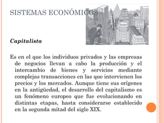 Capitalista Es en el que los individuos privados y las empresas de negocios llevan a cabo la producción y el intercambio de bienes y servicios mediante complejas transacciones en las que intervienen los precios y los mercados. Aunque tiene sus orígenes en la antigüedad, el desarrollo del capitalismo es un fenómeno europeo que fue evolucionando en distintas etapas, hasta considerarse establecido en la segunda mitad del siglo XIX. SISTEMAS ECONÓMICOS -  CONTEMPORÁNEOS 
