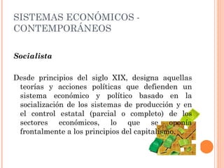 Socialista Desde principios del siglo XIX, designa aquellas teorías y acciones políticas que defienden un sistema económico y político basado en la socialización de los sistemas de producción y en el control estatal (parcial o completo) de los sectores económicos, lo que se oponía frontalmente a los principios del capitalismo. SISTEMAS ECONÓMICOS - CONTEMPORÁNEOS 