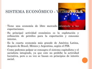 SISTEMA ECONÓMICO - VENE ZUELA Tiene una economía de libre mercado  orientada a las  exportaciones.  Su principal actividad económica es la explotación y refinación de petróleo para la exportación y consumo interno.  Es la cuarta economía más grande de América Latina, después de Brasil, México y Argentina, según el PIB.  Como podemos palpar se consagra el sistema capitalista y el socialista integrado, ya que este no prohíbe la actividad lucrativa, pero a su vez se basan en principios de interés social. 