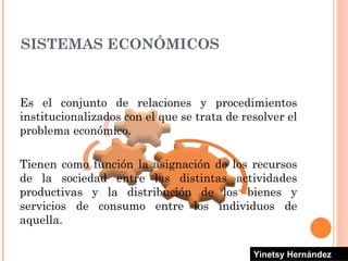 Es el conjunto de relaciones y procedimientos institucionalizados con el que se trata de resolver el problema económico.  Tienen como función la asignación de los recursos de la sociedad entre las distintas actividades productivas y la distribución de los bienes y servicios de consumo entre los individuos de aquella. SISTEMAS ECONÓMICOS Yinetsy Hernández 