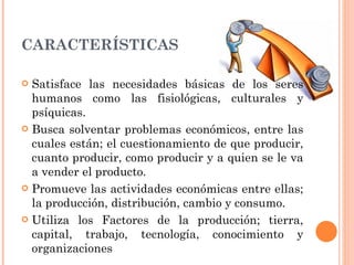 CARACTERÍSTICAS Satisface las necesidades básicas de los seres humanos como las fisiológicas, culturales y psíquicas. Busca solventar problemas económicos, entre las cuales están; el cuestionamiento de que producir, cuanto producir, como producir y a quien se le va a vender el producto.  Promueve las actividades económicas entre ellas; la producción, distribución, cambio y consumo. Utiliza los Factores de la producción; tierra, capital, trabajo, tecnología, conocimiento y organizaciones 