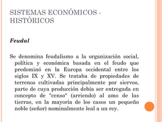 Feudal Se denomina feudalismo a la organización social, política y económica basada en el feudo que predominó en la Europa occidental entre los siglos IX y XV. Se trataba de propiedades de terrenos cultivadas principalmente por siervos, parte de cuya producción debía ser entregada en concepto de "censo" (arriendo) al amo de las tierras, en la mayoría de los casos un pequeño noble (señor) nominalmente leal a un rey. SISTEMAS ECONÓMICOS - HISTÓRICOS 
