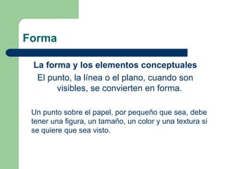 Forma
La forma y los elementos conceptuales
El punto, la línea o el plano, cuando son
visibles, se convierten en forma.
Un punto sobre el papel, por pequeño que sea, debe
tener una figura, un tamaño, un color y una textura si
se quiere que sea visto.
 