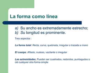 La forma como línea
a) Su ancho es extremadamente estrecho;
b) Su longitud es prominente.
Tres aspectos :
La forma total. Recta, curva, quebrada, irregular o trazada a mano
El cuerpo. Afilado, nudoso, vacilante o irregular
Las extremidades. Pueden ser cuadrados, redondos, puntiagudos o
cié cualquier otra forma simple
 