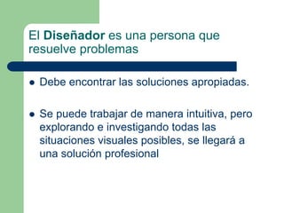 El Diseñador es una persona que
resuelve problemas
Debe encontrar las soluciones apropiadas.
Se puede trabajar de manera intuitiva, pero
explorando e investigando todas las
situaciones visuales posibles, se llegará a
una solución profesional
 