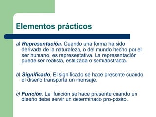 Elementos prácticos
a) Representación. Cuando una forma ha sido
derivada de la naturaleza, o del mundo hecho por el
ser humano, es representativa. La representación
puede ser realista, estilizada o semiabstracta.
b) Significado. El significado se hace presente cuando
el diseño transporta un mensaje.
c) Función. La función se hace presente cuando un
diseño debe servir un determinado pro-pósito.
 