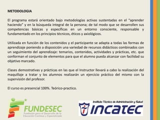 METODOLOGIA
El programa estará orientado bajo metodologías activas sustentadas en el “aprender
haciendo” y en la búsqueda integral de la persona; de tal modo que se desarrollen sus
competencias básicas y específicas en un entorno consciente, responsable y
fundamentado en los principios técnicos, éticos y axiológicos.
Utilizada en función de los contenidos y el participante se adapta a todas las formas de
aprendizaje poniendo a disposición una variedad de recursos didácticos combinados con
un seguimiento del aprendizaje: temarios, contenidos, actividades y prácticas, etc. que
conforman el conjunto de elementos para que el alumno pueda alcanzar con facilidad su
objetivo marcado.
Clases demostrativas y prácticas en las que el Instructor llevará a cabo la realización del
maquillaje a tratar y los alumnos realizarán un ejercicio práctico del mismo con la
supervisión del profesor.
El curso es presencial 100%. Teórico-practico.
 