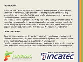 JUSTIFICACION
Hoy en día, la sociedad da mucha importancia a la apariencia física y a causar buena
impresión, es por eso que profesiones como la de maquilladora están siendo muy
demandadas por el mercado, INCATEC busca ayudar a todas esas mujeres que por su
rutina diaria dejan a un lado su belleza.
Este curso nos orienta a conocer la morfología del rostro, como aplicar cada técnica de
maquillaje en nuestros clientes que son el punto clave para este curso que nos abre la
opción de mejorar ingresos para quienes lo realizan. Este curso ha sido diseñado para
adquirir los secretos fundamentales de la actividad del maquillador profesional.
OBJETIVO GENERAL:
Tiene como objetivo aprender las técnicas y materiales esenciales en la realización de
todo tipo de maquillajes y así poder desenvolverse con seguridad ante cualquier tipo de
evento o acto social que requiera la realización de un maquillaje.
Los alumnos aprenderán a comprender el rostro y a favorecerlo según las demandas, así
como a utilizar las últimas técnicas y materiales utilizadas en el mundo del maquillaje.
 