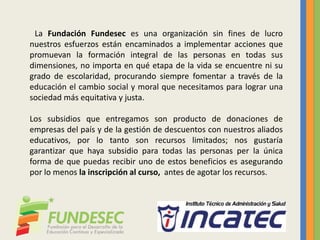La Fundación Fundesec es una organización sin fines de lucro
nuestros esfuerzos están encaminados a implementar acciones que
promuevan la formación integral de las personas en todas sus
dimensiones, no importa en qué etapa de la vida se encuentre ni su
grado de escolaridad, procurando siempre fomentar a través de la
educación el cambio social y moral que necesitamos para lograr una
sociedad más equitativa y justa.
Los subsidios que entregamos son producto de donaciones de
empresas del país y de la gestión de descuentos con nuestros aliados
educativos, por lo tanto son recursos limitados; nos gustaría
garantizar que haya subsidio para todas las personas per la única
forma de que puedas recibir uno de estos beneficios es asegurando
por lo menos la inscripción al curso, antes de agotar los recursos.
 
