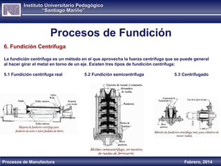 Instituto Universitario Pedagógico
“Santiago Mariño”

Procesos de Fundición
6. Fundición Centrifuga
La fundición centrífuga es un método en el que aprovecha la fuerza centrífuga que se puede general
al hacer girar el metal en torno de un eje. Existen tres tipos de fundición centrífuga:
5.1 Fundición centrífuga real

Procesos de Manufactura

5.2 Fundición semicentrífuga

5.3 Centrifugado

Febrero, 2014

 