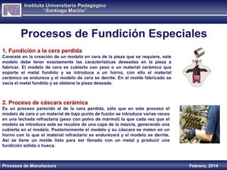 Instituto Universitario Pedagógico
“Santiago Mariño”

Procesos de Fundición Especiales
1. Fundición a la cera perdida
Consiste en la creación de un modelo en cera de la pieza que se requiere, este
modelo debe tener exactamente las características deseadas en la pieza a
fabricar. El modelo de cera es cubierto con yeso o un material cerámico que
soporte el metal fundido y se introduce a un horno, con ello el material
cerámico se endurece y el modelo de cera se derrite. En el molde fabricado se
vacía el metal fundido y se obtiene la pieza deseada.

2. Proceso de cáscara cerámica
Es un proceso parecido al de la cera perdida, sólo que en este proceso el
modelo de cera o un material de bajo punto de fusión se introduce varias veces
en una lechada refractaria (yeso con polvo de mármol) la que cada vez que el
modelo se introduce este se recubre de una capa de la mezcla, generando una
cubierta en el modelo. Posteriormente el modelo y su cáscara se meten en un
horno con lo que el material refractario se endurecerá y el modelo se derrite.
Así se tiene un molde listo para ser llenado con un metal y producir una
fundición sólida o hueca.

Procesos de Manufactura

Febrero, 2014

 