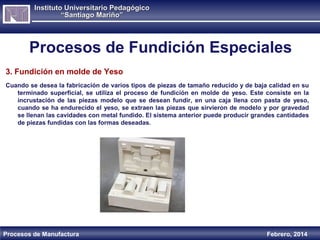 Instituto Universitario Pedagógico
“Santiago Mariño”

Procesos de Fundición Especiales
3. Fundición en molde de Yeso
Cuando se desea la fabricación de varios tipos de piezas de tamaño reducido y de baja calidad en su
terminado superficial, se utiliza el proceso de fundición en molde de yeso. Este consiste en la
incrustación de las piezas modelo que se desean fundir, en una caja llena con pasta de yeso,
cuando se ha endurecido el yeso, se extraen las piezas que sirvieron de modelo y por gravedad
se llenan las cavidades con metal fundido. El sistema anterior puede producir grandes cantidades
de piezas fundidas con las formas deseadas.

Procesos de Manufactura

Febrero, 2014

 
