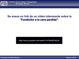 Instituto Universitario Pedagógico
“Santiago Mariño”

Se anexa un link de un video interesante sobre la
“Fundición a la cera perdida".
perdida"

http://www.youtube.com/watch?v=FAh5DTebL5k

Procesos de Manufactura

Febrero, 2014

 