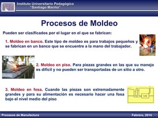 Instituto Universitario Pedagógico
“Santiago Mariño”

Procesos de Moldeo
Pueden ser clasificados por el lugar en el que se fabrican:
1. Moldeo en banco. Este tipo de moldeo es para trabajos pequeños y
se fabrican en un banco que se encuentre a la mano del trabajador.

2. Moldeo en piso. Para piezas grandes en las que su manejo
es difícil y no pueden ser transportadas de un sitio a otro.

3. Moldeo en fosa. Cuando las piezas son extremadamente
grandes y para su alimentación es necesario hacer una fosa
bajo el nivel medio del piso

Procesos de Manufactura

Febrero, 2014

 