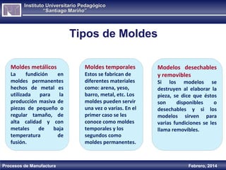 Instituto Universitario Pedagógico
“Santiago Mariño”

Tipos de Moldes
Moldes metálicos

La
fundición
en
moldes permanentes
hechos de metal es
utilizada
para
la
producción masiva de
piezas de pequeño o
regular tamaño, de
alta calidad y con
metales
de
baja
temperatura
de
fusión.

Procesos de Manufactura

Moldes temporales

Estos se fabrican de
diferentes materiales
como: arena, yeso,
barro, metal, etc. Los
moldes pueden servir
una vez o varias. En el
primer caso se les
conoce como moldes
temporales y los
segundos como
moldes permanentes.

Modelos desechables
y removibles

Si los modelos se
destruyen al elaborar la
pieza, se dice que éstos
son
disponibles
o
desechables y si los
modelos sirven para
varias fundiciones se les
llama removibles.

Febrero, 2014

 