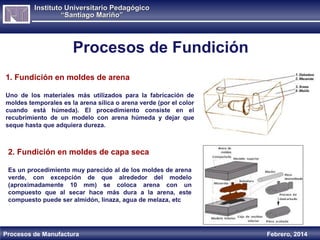Instituto Universitario Pedagógico
“Santiago Mariño”

Procesos de Fundición
1. Fundición en moldes de arena
Uno de los materiales más utilizados para la fabricación de
moldes temporales es la arena sílica o arena verde (por el color
cuando está húmeda). El procedimiento consiste en el
recubrimiento de un modelo con arena húmeda y dejar que
seque hasta que adquiera dureza.

2. Fundición en moldes de capa seca
Es un procedimiento muy parecido al de los moldes de arena
verde, con excepción de que alrededor del modelo
(aproximadamente 10 mm) se coloca arena con un
compuesto que al secar hace más dura a la arena, este
compuesto puede ser almidón, linaza, agua de melaza, etc

Procesos de Manufactura

Febrero, 2014

 