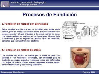 Instituto Universitario Pedagógico
“Santiago Mariño”

Procesos de Fundición
3. Fundición en moldes con arena seca
Estos moldes son hechos en su totalidad con arena verde
común, pero se mezcla un aditivo como el que se utiliza en el
moldeo anterior, el que endurece a la arena cuando se seca.
Los moldes deben ser cocidos en un horno para eliminar toda
la humedad y por lo regular se utilizan cajas de fundición,
como las que se muestran más adelante.

4. Fundición en moldes de arcilla
Los moldes de arcilla se construyen al nivel de piso con
ladrillos o con materiales cerámicos, son utilizados para la
fundición de piezas grandes y algunas veces son reforzados
con cajas de hierro. Estos moldes requieren mucho tiempo
para su fabricación y no son muy utilizados.

Procesos de Manufactura

Febrero, 2014

 