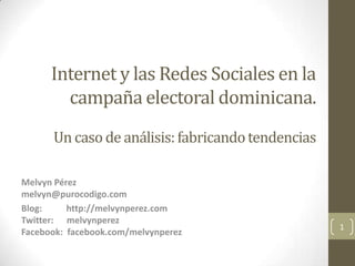 Internet y las Redes Sociales en la
        campaña electoral dominicana.
      Un caso de análisis: fabricando tendencias

Melvyn Pérez
melvyn@purocodigo.com
Blog:     http://melvynperez.com
Twitter: melvynperez
                                                   1
Facebook: facebook.com/melvynperez
 