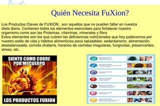 11
Los Productos Claves de FUXION , son aquellos que no pueden faltar en nuestra
dieta diaria. Contienen todos los elementos esenciales para fortalecer nuestro
organismo como son las Proteínas, vitaminas, minerales y fibra.
Estos elementos son los que cubren las deficiencias nutricionales que hoy padecemos por
nuestro estilo de vida y hábitos alimenticios poco saludables: sedentarismo, alimentación
desbalanceada, comida chatarra, horarios de comidas irregulares, fungicidas, preservantes,
stress, etc.
Quién Necesita FuXion?
 