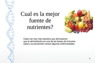 6
Cual es la mejor
fuente de
nutrientes?
Cada vez hay más estudios que demuestran
que la alimentación es una de las bases de la buena
salud y la prevención contra algunas enfermedades.
 