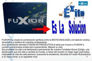 9
FUXION ha creado la combinación perfecta entre la BIOTECNOLOGÍA y la tradición andina,
amazónica y asiática de nuestros antepasados.
Una combinación llamada FUSIÓN NUTRACÉUTICA el ideal que mueve a FUXION a
cumplir una promesa simple pero trascendente: Mejorar tu vida.
Esa promesa ha sido una declaración permanente de nuestro Fundador Alvaro Zuñiga, una
declaración que nos reta a cambiar el mundo, a hacer del mundo un mejor lugar para todos,
mejorando la vida de cada persona, buscando la excelencia, llevando la Fusión Nutracéutica
a un nuevo nivel, a un siguiente nivel.
 