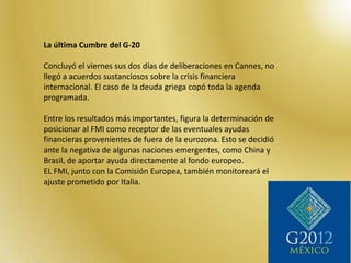 La última Cumbre del G-20

Concluyó el viernes sus dos días de deliberaciones en Cannes, no
llegó a acuerdos sustanciosos sobre la crisis financiera
internacional. El caso de la deuda griega copó toda la agenda
programada.

Entre los resultados más importantes, figura la determinación de
posicionar al FMI como receptor de las eventuales ayudas
financieras provenientes de fuera de la eurozona. Esto se decidió
ante la negativa de algunas naciones emergentes, como China y
Brasil, de aportar ayuda directamente al fondo europeo.
EL FMI, junto con la Comisión Europea, también monitoreará el
ajuste prometido por Italia.
 