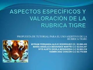 PROPUESTA DE TUTORIAL PARA EL USO ASERTIVO DE LA
RÚBRICA TIGRE
MYRIAM FERNANDA ALEJO RODRÍGUEZ CC. 52.896.435
MARÍA ANGÉLICA BENAVIDES MARTÍN C.C 52.834.247
IVYS ALIETH DÁVILA MOSQUERA C.C 52.962.218
YASMÍN DÍAZ CHACÓN C.C 52.770.928
 