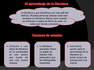 La literatura y sus beneficios van mas allá del
              disfrute. Muchas personas desean estar bien
               versados en literatura clásica, pero cuando
               se enfrentan a siglos de libros de valor, no
                        saben por donde comenzar.




 Concurrir a una             La literatura                Una buena
  clase de literatura          española ofrece               opción para el
  en la universidad            un grado de                   aprendizaje de la
  es una opcion                estudio más                   literatura es
  que ayuda de                 exhaustivo que                tomar cursos de
  una muy buena                las bibliografias             introducción a la
  manera                       existentes                    misma
 