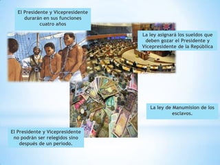 El Presidente y Vicepresidente
     durarán en sus funciones
            cuatro años

                                   La ley asignará los sueldos que
                                    deben gozar el Presidente y
                                   Vicepresidente de la República




                                      La ley de Manumision de los
                                                esclavos.


El Presidente y Vicepresidente
 no podrán ser relegidos sino
    después de un período.
 