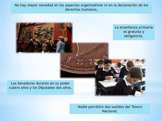 No hay mayor novedad en los aspectos organizativos ni en la declaración de los
                               derechos humanos,




                                                             La enseñanza primaria
                                                                  es gratuita y
                                                                  obligatoria.




 Los Senadores duraran en su poder
cuatro años y los Diputados dos años.




                                        Nadie percibirá dos sueldos del Tesoro
                                                      Nacional.
 