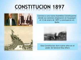 CONSTITUCION 1897
       Convoco a una nueva Asamblea Constituyente
        donde sus sesiones empezaron en Guayaquil
         el 12 de enero de 1897 y concluyeron en
                           Quito




          Esta Constitucion duro nueve años en el
                poder de General Eloy Alfaro
 