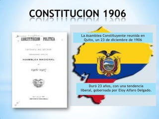 CONSTITUCION 1906
         La Asamblea Constituyente reunida en
          Quito, un 23 de diciembre de 1906




              Duró 23 años, con una tendencia
         liberal, gobernada por Eloy Alfaro Delgado.
 