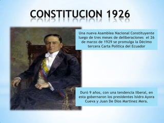 CONSTITUCION 1926
        Una nueva Asamblea Nacional Constituyente
        luego de tres meses de deliberaciones el 26
          de marzo de 1929 se promulga la Décimo
             tercera Carta Política del Ecuador




         Duró 9 años, con una tendencia liberal, en
        esta gobernaron los presidentes Isidro Ayora
            Cueva y Juan De Dios Martínez Mera.
 