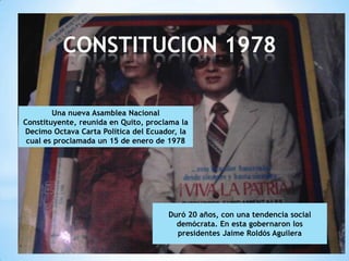 CONSTITUCION 1978

        Una nueva Asamblea Nacional
Constituyente, reunida en Quito, proclama la
Decimo Octava Carta Política del Ecuador, la
 cual es proclamada un 15 de enero de 1978




                                      Duró 20 años, con una tendencia social
                                        demócrata. En esta gobernaron los
                                        presidentes Jaime Roldós Aguilera
 