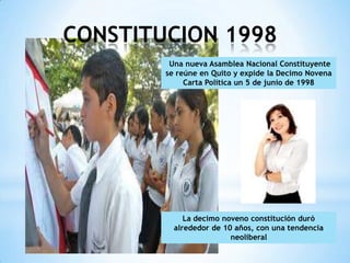 CONSTITUCION 1998
         Una nueva Asamblea Nacional Constituyente
        se reúne en Quito y expide la Decimo Novena
             Carta Política un 5 de junio de 1998




             La decimo noveno constitución duró
          alrededor de 10 años, con una tendencia
                         neoliberal
 